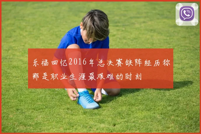 乐福回忆2016年总决赛缺阵经历称那是职业生涯最艰难的时刻