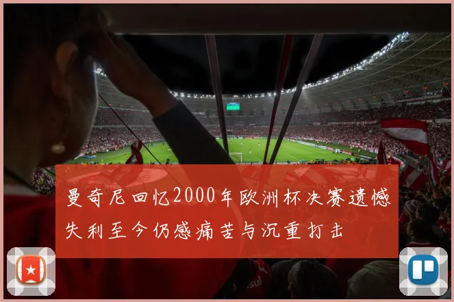 曼奇尼回忆2000年欧洲杯决赛遗憾失利至今仍感痛苦与沉重打击