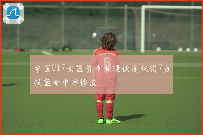 中国U17女篮首节表现低迷仅得7分投篮命中率惨淡