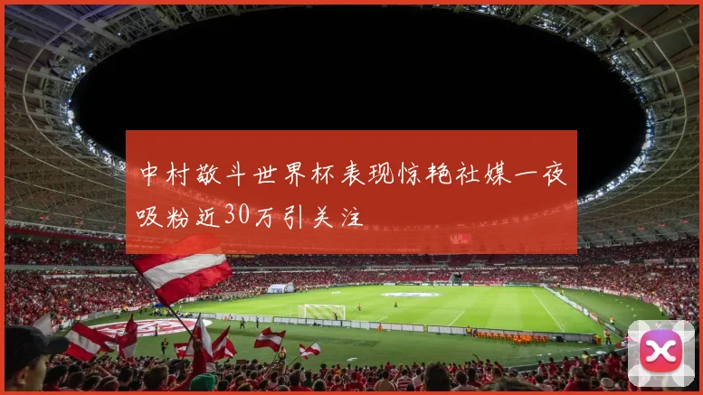 中村敬斗世界杯表现惊艳社媒一夜吸粉近30万引关注