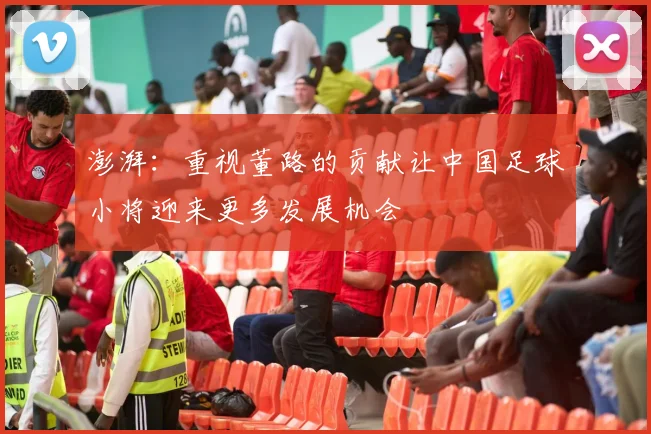 澎湃：重视董路的贡献让中国足球小将迎来更多发展机会