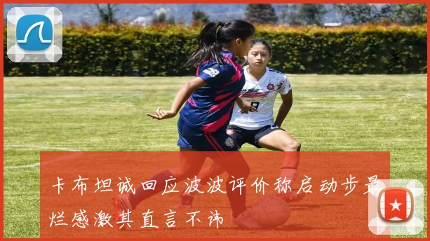 卡布坦诚回应波波评价称启动步最烂感激其直言不讳