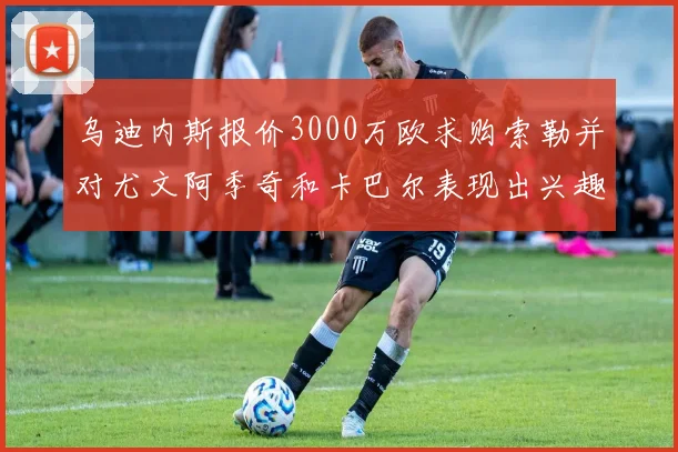 乌迪内斯报价3000万欧求购索勒并对尤文阿季奇和卡巴尔表现出兴趣