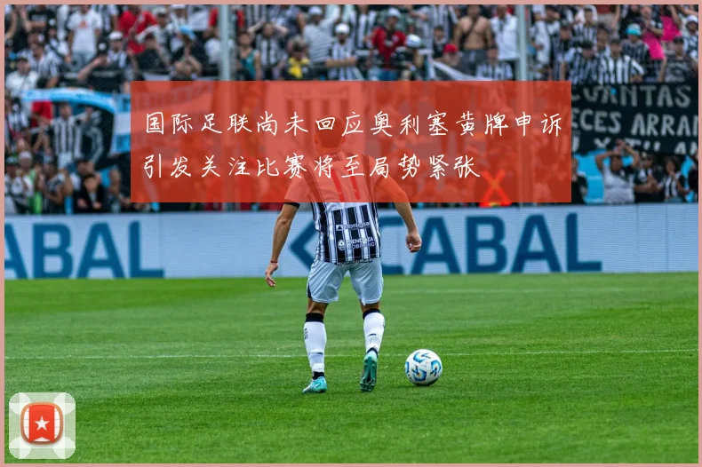 国际足联尚未回应奥利塞黄牌申诉引发关注比赛将至局势紧张