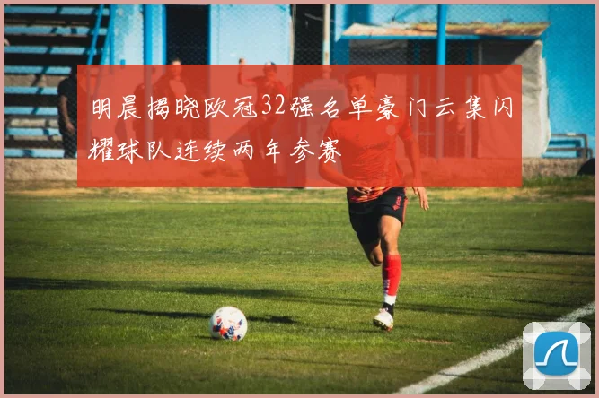 明晨揭晓欧冠32强名单豪门云集闪耀球队连续两年参赛