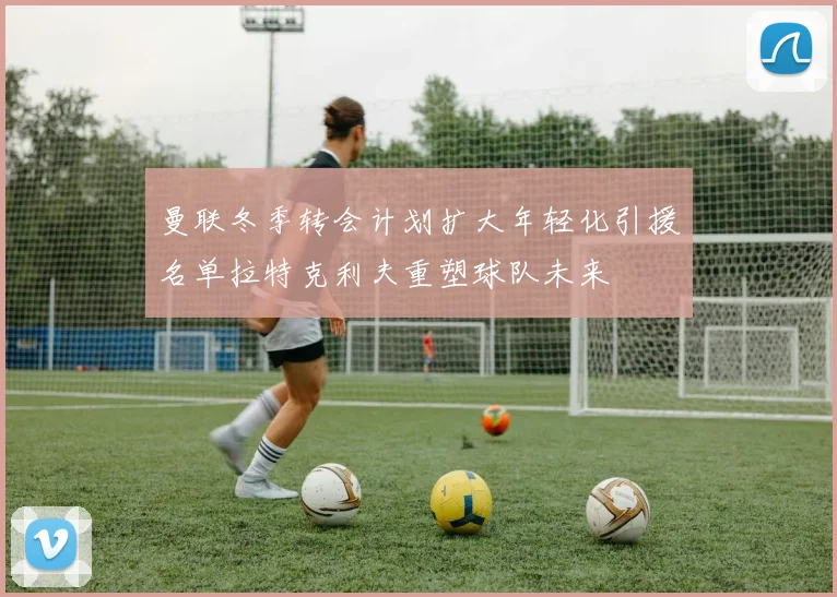 曼联冬季转会计划扩大年轻化引援名单拉特克利夫重塑球队未来