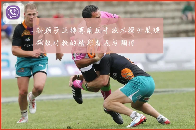 孙颖莎亚锦赛前反手技术提升展现强敌对抗的精彩看点与期待