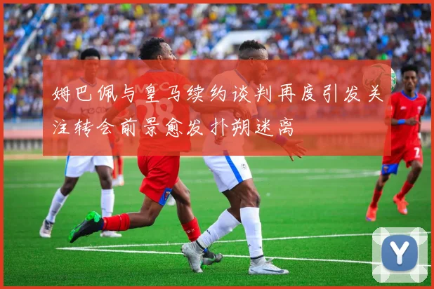 姆巴佩与皇马续约谈判再度引发关注转会前景愈发扑朔迷离