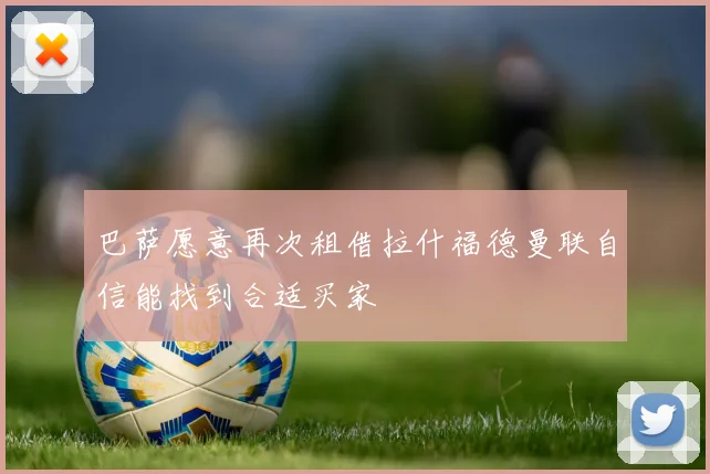 巴萨愿意再次租借拉什福德曼联自信能找到合适买家