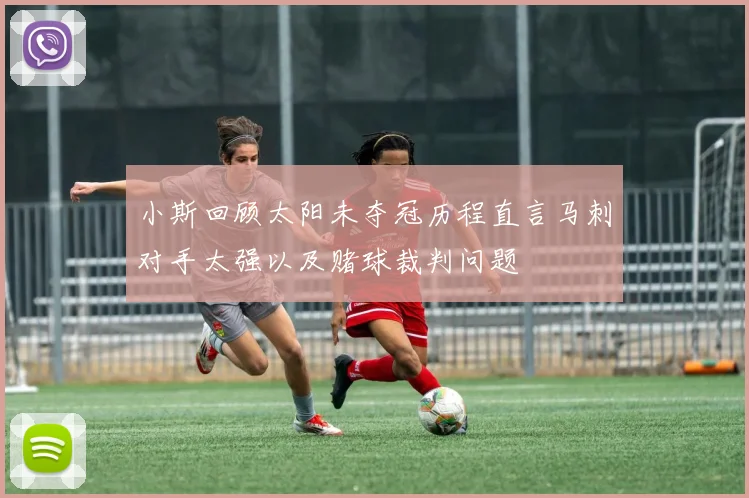 小斯回顾太阳未夺冠历程直言马刺对手太强以及赌球裁判问题