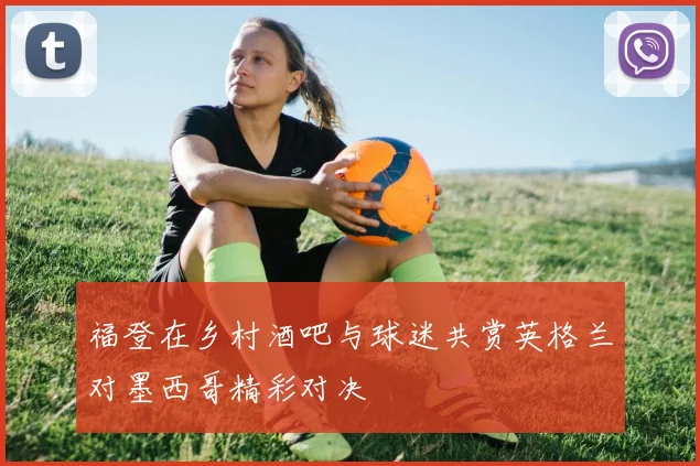 福登在乡村酒吧与球迷共赏英格兰对墨西哥精彩对决